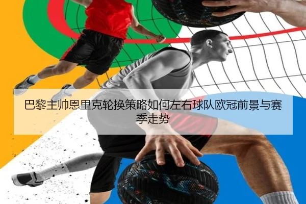 巴黎主帅恩里克轮换策略如何左右球队欧冠前景与赛季走势