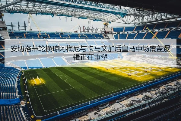 安切洛蒂轮换琼阿梅尼与卡马文加后皇马中场覆盖逻辑正在重塑
