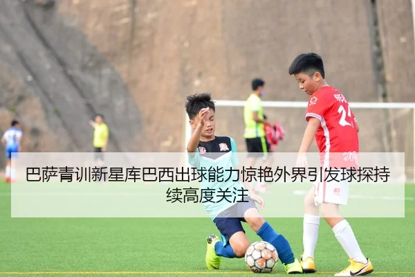巴萨青训新星库巴西出球能力惊艳外界引发球探持续高度关注