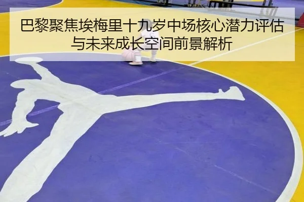 巴黎聚焦埃梅里十九岁中场核心潜力评估与未来成长空间前景解析