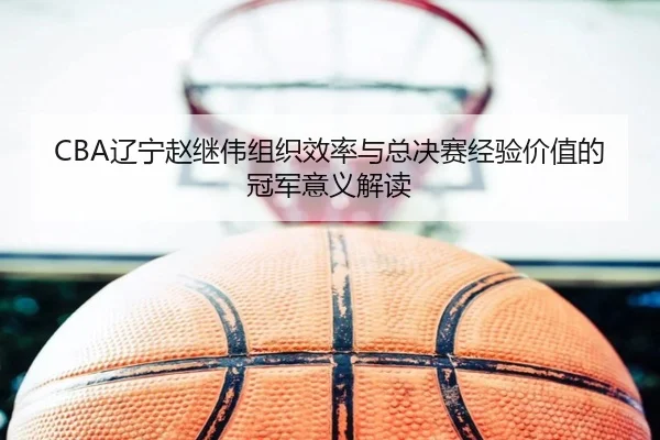 CBA辽宁赵继伟组织效率与总决赛经验价值的冠军意义解读
