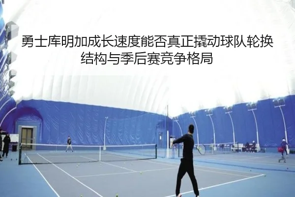 勇士库明加成长速度能否真正撬动球队轮换结构与季后赛竞争格局