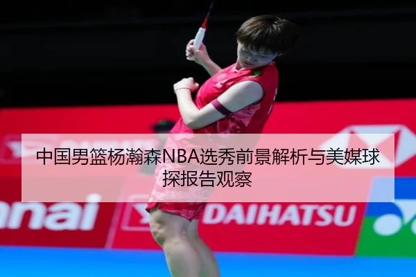 中国男篮杨瀚森NBA选秀前景解析与美媒球探报告观察