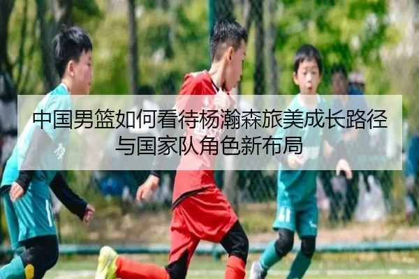 中国男篮如何看待杨瀚森旅美成长路径与国家队角色新布局