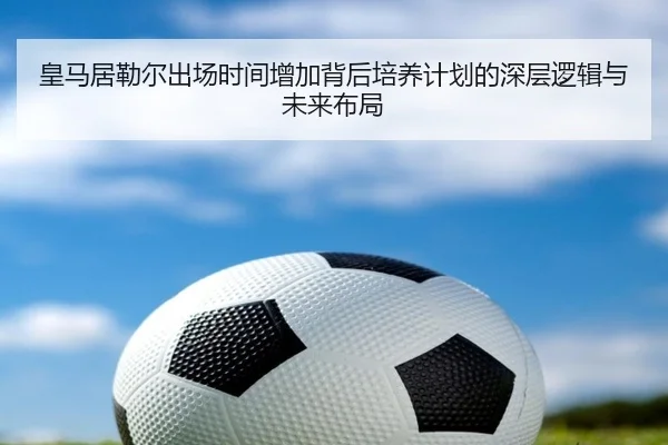 皇马居勒尔出场时间增加背后培养计划的深层逻辑与未来布局