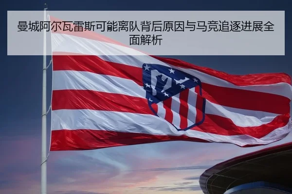 曼城阿尔瓦雷斯可能离队背后原因与马竞追逐进展全面解析