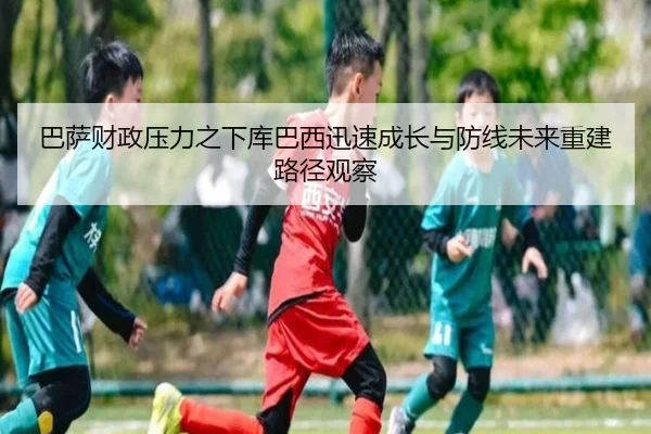 巴萨财政压力之下库巴西迅速成长与防线未来重建路径观察