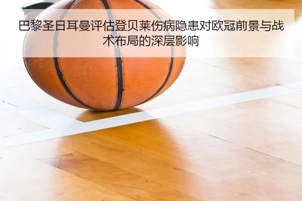 巴黎圣日耳曼评估登贝莱伤病隐患对欧冠前景与战术布局的深层影响