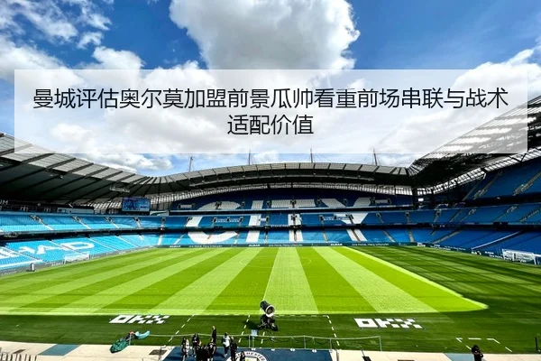 曼城评估奥尔莫加盟前景瓜帅看重前场串联与战术适配价值