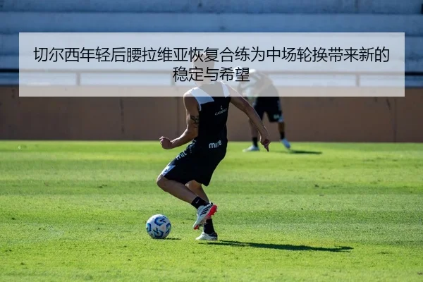 切尔西年轻后腰拉维亚恢复合练为中场轮换带来新的稳定与希望